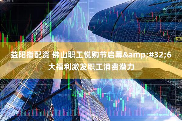 益阳指配资 佛山职工悦购节启幕&#32;6大福利激发职工消费潜力
