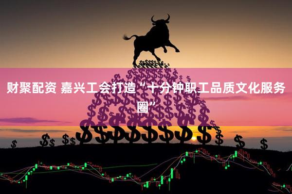 财聚配资 嘉兴工会打造“十分钟职工品质文化服务圈”