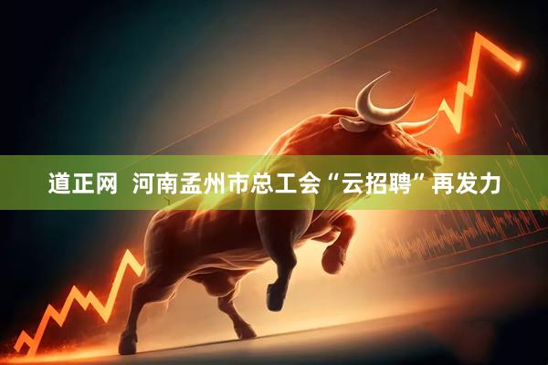道正网  河南孟州市总工会“云招聘”再发力