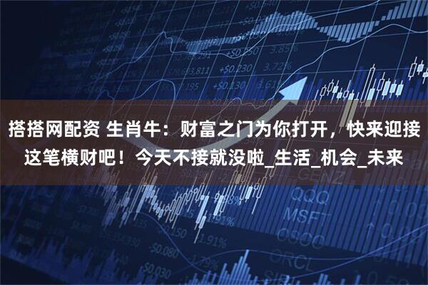 搭搭网配资 生肖牛：财富之门为你打开，快来迎接这笔横财吧！今天不接就没啦_生活_机会_未来
