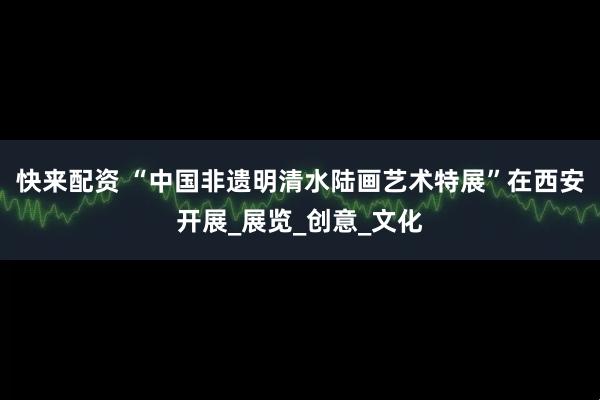 快来配资 “中国非遗明清水陆画艺术特展”在西安开展_展览_创意_文化