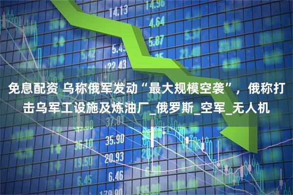 免息配资 乌称俄军发动“最大规模空袭”，俄称打击乌军工设施及炼油厂_俄罗斯_空军_无人机