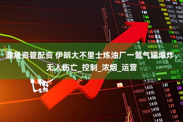 鼎晟资管配资 伊朗大不里士炼油厂一氮气罐爆炸，无人伤亡_控制_浓烟_运营