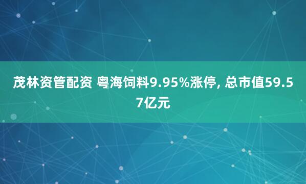 茂林资管配资 粤海饲料9.95%涨停, 总市值59.57亿元