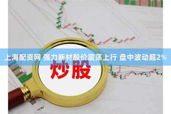 上海配资网 强力新材股价震荡上行 盘中波动超2%