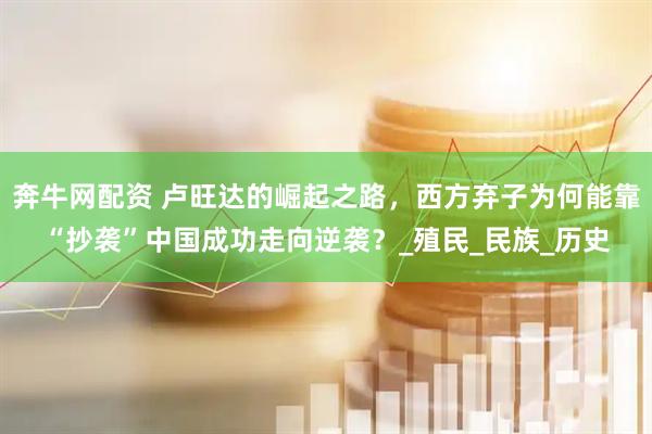 奔牛网配资 卢旺达的崛起之路，西方弃子为何能靠“抄袭”中国成功走向逆袭？_殖民_民族_历史