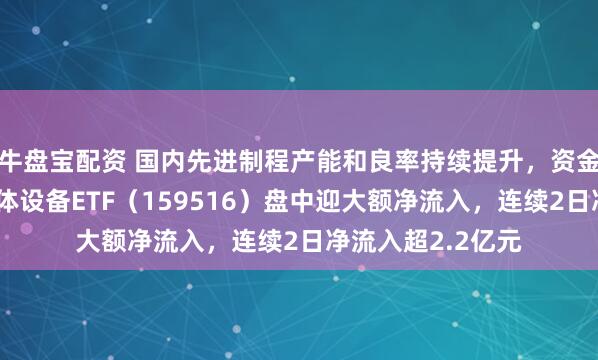 牛盘宝配资 国内先进制程产能和良率持续提升，资金积极布局，半导体设备ETF（159516）盘中迎大额净流入，连续2日净流入超2.2亿元