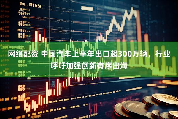 网络配资 中国汽车上半年出口超300万辆，行业呼吁加强创新有序出海