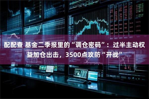 配配查 基金二季报里的“调仓密码”：过半主动权益加仓出击，3500点攻防“开战”