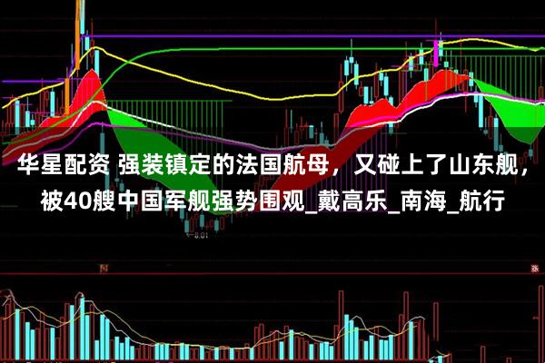 华星配资 强装镇定的法国航母，又碰上了山东舰，被40艘中国军舰强势围观_戴高乐_南海_航行