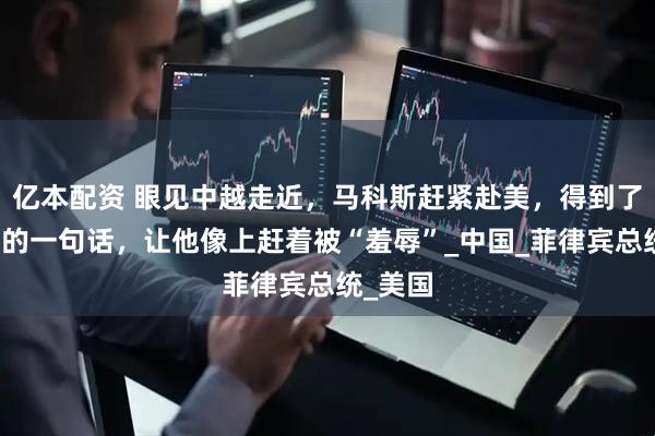 亿本配资 眼见中越走近，马科斯赶紧赴美，得到了特朗普的一句话，让他像上赶着被“羞辱”_中国_菲律宾总统_美国