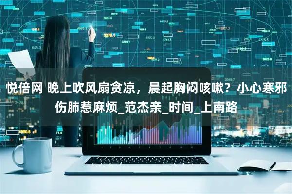 悦倍网 晚上吹风扇贪凉，晨起胸闷咳嗽？小心寒邪伤肺惹麻烦_范杰亲_时间_上南路
