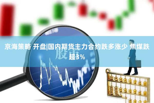 京海策略 开盘|国内期货主力合约跌多涨少 焦煤跌超3%