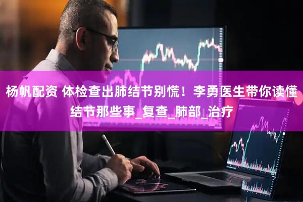 杨帆配资 体检查出肺结节别慌！李勇医生带你读懂结节那些事_复查_肺部_治疗