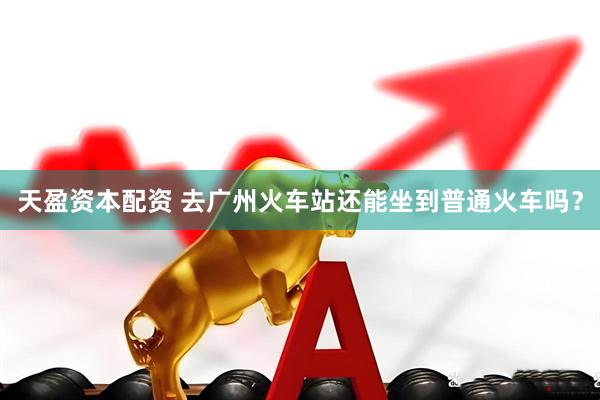 天盈资本配资 去广州火车站还能坐到普通火车吗？