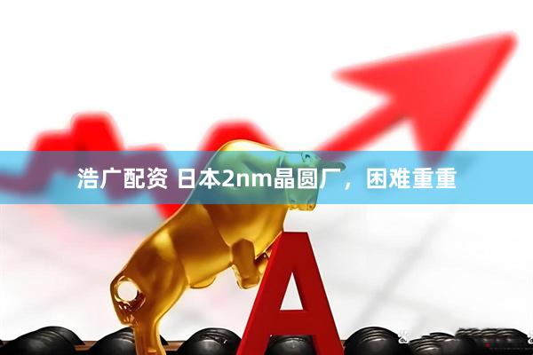 浩广配资 日本2nm晶圆厂，困难重重