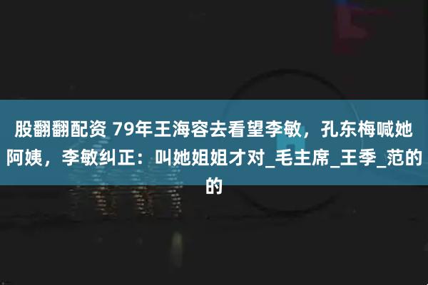 股翻翻配资 79年王海容去看望李敏，孔东梅喊她阿姨，李敏纠正：叫她姐姐才对_毛主席_王季_范的