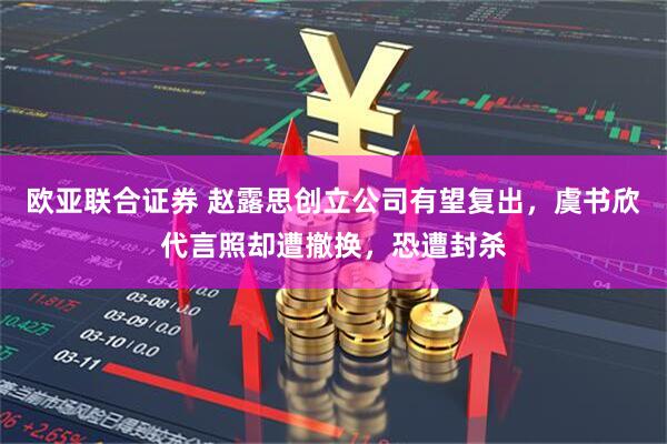 欧亚联合证券 赵露思创立公司有望复出，虞书欣代言照却遭撤换，恐遭封杀