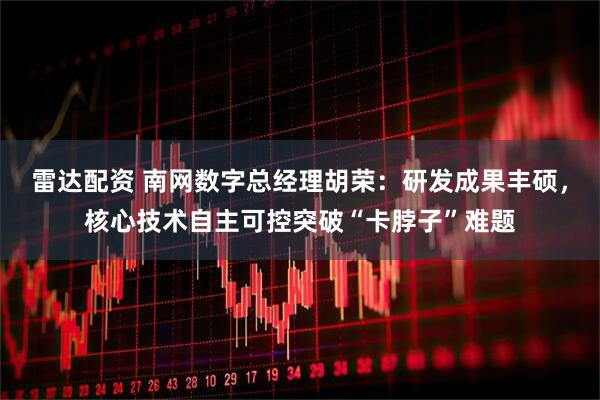 雷达配资 南网数字总经理胡荣：研发成果丰硕，核心技术自主可控突破“卡脖子”难题