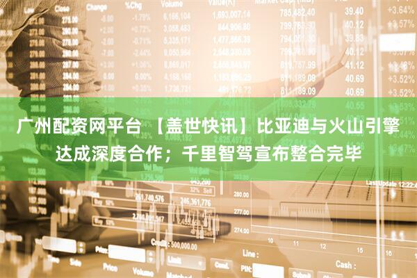 广州配资网平台 【盖世快讯】比亚迪与火山引擎达成深度合作;千里智驾宣布整合完毕