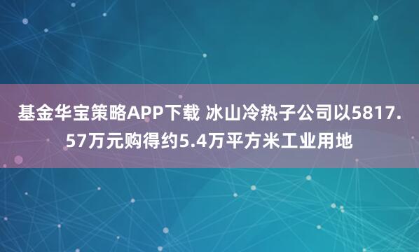 基金华宝策略APP下载 冰山冷热子公司以5817.57万元购得约5.4万平方米工业用地
