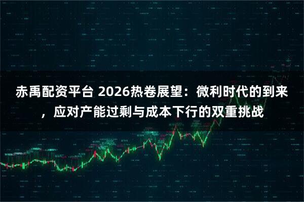 赤禹配资平台 2026热卷展望:微利时代的到来,应对产能过剩与成本下行的双重挑战