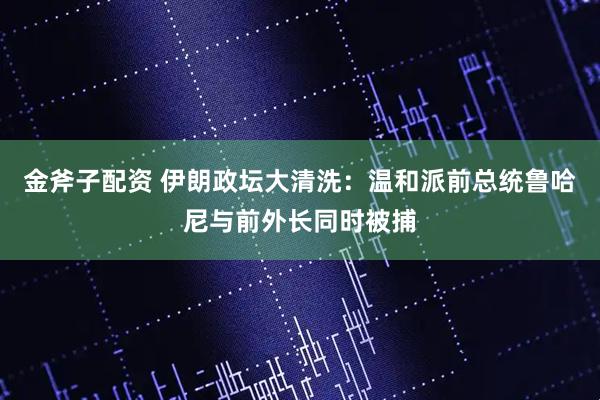 金斧子配资 伊朗政坛大清洗：温和派前总统鲁哈尼与前外长同时被捕